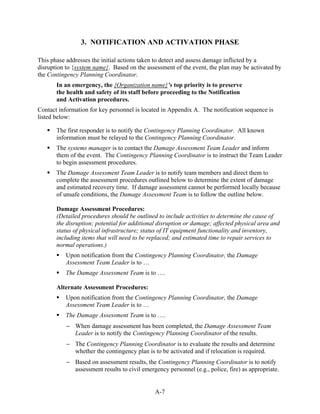 3. NOTIFICATION AND ACTIVATION PHASE

This phase addresses the initial actions taken to detect and assess damage inflicted by a
disruption to {system name}. Based on the assessment of the event, the plan may be activated by
the Contingency Planning Coordinator.
       In an emergency, the {Organization name}’s top priority is to preserve
       the health and safety of its staff before proceeding to the Notification
       and Activation procedures.
Contact information for key personnel is located in Appendix A. The notification sequence is
listed below:

       The first responder is to notify the Contingency Planning Coordinator. All known
       information must be relayed to the Contingency Planning Coordinator.
       The systems manager is to contact the Damage Assessment Team Leader and inform
       them of the event. The Contingency Planning Coordinator is to instruct the Team Leader
       to begin assessment procedures.
       The Damage Assessment Team Leader is to notify team members and direct them to
       complete the assessment procedures outlined below to determine the extent of damage
       and estimated recovery time. If damage assessment cannot be performed locally because
       of unsafe conditions, the Damage Assessment Team is to follow the outline below.

       Damage Assessment Procedures:
       (Detailed procedures should be outlined to include activities to determine the cause of
       the disruption; potential for additional disruption or damage; affected physical area and
       status of physical infrastructure; status of IT equipment functionality and inventory,
       including items that will need to be replaced; and estimated time to repair services to
       normal operations.)
           Upon notification from the Contingency Planning Coordinator, the Damage
           Assessment Team Leader is to …
           The Damage Assessment Team is to ….

       Alternate Assessment Procedures:
           Upon notification from the Contingency Planning Coordinator, the Damage
           Assessment Team Leader is to …
           The Damage Assessment Team is to ….
           − When damage assessment has been completed, the Damage Assessment Team
             Leader is to notify the Contingency Planning Coordinator of the results.
           − The Contingency Planning Coordinator is to evaluate the results and determine
             whether the contingency plan is to be activated and if relocation is required.
           − Based on assessment results, the Contingency Planning Coordinator is to notify
             assessment results to civil emergency personnel (e.g., police, fire) as appropriate.


                                              A-7
 