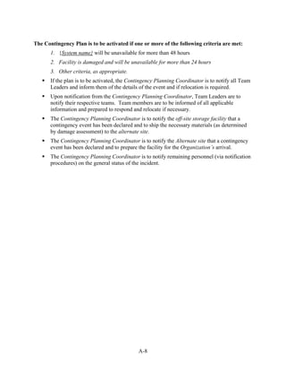 The Contingency Plan is to be activated if one or more of the following criteria are met:
       1. {System name} will be unavailable for more than 48 hours
       2. Facility is damaged and will be unavailable for more than 24 hours
       3. Other criteria, as appropriate.
       If the plan is to be activated, the Contingency Planning Coordinator is to notify all Team
       Leaders and inform them of the details of the event and if relocation is required.
       Upon notification from the Contingency Planning Coordinator, Team Leaders are to
       notify their respective teams. Team members are to be informed of all applicable
       information and prepared to respond and relocate if necessary.
       The Contingency Planning Coordinator is to notify the off-site storage facility that a
       contingency event has been declared and to ship the necessary materials (as determined
       by damage assessment) to the alternate site.
       The Contingency Planning Coordinator is to notify the Alternate site that a contingency
       event has been declared and to prepare the facility for the Organization’s arrival.
       The Contingency Planning Coordinator is to notify remaining personnel (via notification
       procedures) on the general status of the incident.




                                              A-8
 