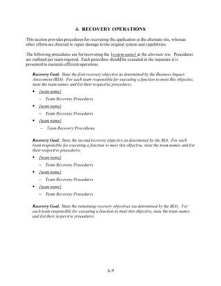 4. RECOVERY OPERATIONS
This section provides procedures for recovering the application at the alternate site, whereas
other efforts are directed to repair damage to the original system and capabilities.

The following procedures are for recovering the {system name} at the alternate site. Procedures
are outlined per team required. Each procedure should be executed in the sequence it is
presented to maintain efficient operations.

   Recovery Goal. State the first recovery objective as determined by the Business Impact
   Assessment (BIA). For each team responsible for executing a function to meet this objective,
   state the team names and list their respective procedures.
       {team name}
       − Team Recovery Procedures
       {team name}
       − Team Recovery Procedures
       {team name}
        − Team Recovery Procedures

   Recovery Goal. State the second recovery objective as determined by the BIA. For each
   team responsible for executing a function to meet this objective, state the team names and list
   their respective procedures.
       {team name}
       − Team Recovery Procedures
       {team name}
       − Team Recovery Procedures
       {team name}
       − Team Recovery Procedures

   Recovery Goal. State the remaining recovery objectives (as determined by the BIA). For
   each team responsible for executing a function to meet this objective, state the team names
   and list their respective procedures.




                                               A-9
 