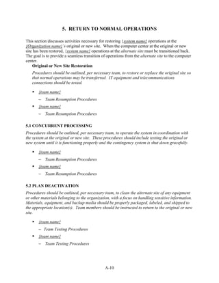 5. RETURN TO NORMAL OPERATIONS

This section discusses activities necessary for restoring {system name} operations at the
{Organization name}’s original or new site. When the computer center at the original or new
site has been restored, {system name} operations at the alternate site must be transitioned back.
The goal is to provide a seamless transition of operations from the alternate site to the computer
center.
    Original or New Site Restoration
   Procedures should be outlined, per necessary team, to restore or replace the original site so
   that normal operations may be transferred. IT equipment and telecommunications
   connections should be tested.

       {team name}
       − Team Resumption Procedures
       {team name}
       − Team Resumption Procedures

5.1 CONCURRENT PROCESSING
Procedures should be outlined, per necessary team, to operate the system in coordination with
the system at the original or new site. These procedures should include testing the original or
new system until it is functioning properly and the contingency system is shut down gracefully.

       {team name}
       − Team Resumption Procedures
       {team name}
       − Team Resumption Procedures

5.2 PLAN DEACTIVATION
Procedures should be outlined, per necessary team, to clean the alternate site of any equipment
or other materials belonging to the organization, with a focus on handling sensitive information.
Materials, equipment, and backup media should be properly packaged, labeled, and shipped to
the appropriate location(s). Team members should be instructed to return to the original or new
site.

       {team name}
       − Team Testing Procedures
       {team name}
       − Team Testing Procedures




                                               A-10
 