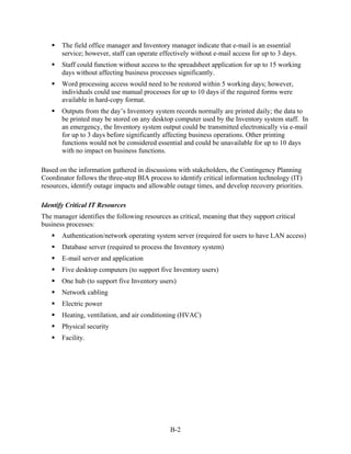 The field office manager and Inventory manager indicate that e-mail is an essential
       service; however, staff can operate effectively without e-mail access for up to 3 days.
       Staff could function without access to the spreadsheet application for up to 15 working
       days without affecting business processes significantly.
       Word processing access would need to be restored within 5 working days; however,
       individuals could use manual processes for up to 10 days if the required forms were
       available in hard-copy format.
       Outputs from the day’s Inventory system records normally are printed daily; the data to
       be printed may be stored on any desktop computer used by the Inventory system staff. In
       an emergency, the Inventory system output could be transmitted electronically via e-mail
       for up to 3 days before significantly affecting business operations. Other printing
       functions would not be considered essential and could be unavailable for up to 10 days
       with no impact on business functions.

Based on the information gathered in discussions with stakeholders, the Contingency Planning
Coordinator follows the three-step BIA process to identify critical information technology (IT)
resources, identify outage impacts and allowable outage times, and develop recovery priorities.

Identify Critical IT Resources
The manager identifies the following resources as critical, meaning that they support critical
business processes:
       Authentication/network operating system server (required for users to have LAN access)
       Database server (required to process the Inventory system)
       E-mail server and application
       Five desktop computers (to support five Inventory users)
       One hub (to support five Inventory users)
       Network cabling
       Electric power
       Heating, ventilation, and air conditioning (HVAC)
       Physical security
       Facility.




                                               B-2
 