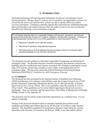 1. INTRODUCTION
Information technology (IT) and automated information systems are vital elements in most
business processes. Because these IT resources are so essential to an organization’s success, it is
critical that the services provided by these systems are able to operate effectively without
excessive interruption. Contingency planning supports this requirement by establishing thorough
plans and procedures and technical measures that can enable a system to be recovered quickly
and effectively following a service disruption or disaster.


 IT contingency planning refers to a coordinated strategy involving plans, procedures, and technical
 measures that enable the recovery of IT systems, operations, and data after a disruption. Contingency
 planning generally includes one or more of the approaches to restore disrupted IT services:

         Restoring IT operations at an alternate location

         Recovering IT operations using alternate equipment

         Performing some or all of the affected business processes using non-IT (manual) means
         (typically acceptable for only short-term disruptions).




This document provides guidance to individuals responsible for preparing and maintaining IT
contingency plans. The document discusses essential contingency plan elements and processes,
highlights specific considerations and concerns associated with contingency planning for various
types of IT systems, and provides examples to assist readers in developing their own IT
contingency plans. This document supersedes Federal Information Processing Standard
Publication (FIPS PUB) 87, Guidelines for ADP Contingency Planning.

1.1 AUTHORITY
This document has been developed by the National Institute of Standards and Technology
(NIST) in furtherance of its statutory responsibilities under the Computer Security Act of 1987
and the Information Technology Management Reform Act of 1996 (specifically, 15 United
States Code [U.S.C.] 278 g-3 (a)(5)). This is not a guideline within the meaning of 15 U.S.C.
278 g-3 (a)(3). These guidelines are for use by federal organizations that process sensitive
information. They are consistent with the requirements of the Office of Management and Budget
(OMB) Circular A-130, Appendix III.

This document may be used by nongovernmental organizations on a voluntary basis. It is not
subject to copyright.

Nothing in this document should be taken to contradict standards and guidelines made
mandatory and binding upon federal agencies by the Secretary of Commerce under statutory
authority. Nor should these guidelines be interpreted as altering or superseding the existing
authorities of the Secretary of Commerce; the Director, OMB; or any other federal official.




                                                    1
 
