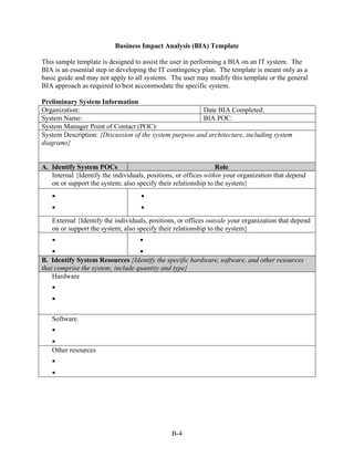 Business Impact Analysis (BIA) Template

This sample template is designed to assist the user in performing a BIA on an IT system. The
BIA is an essential step in developing the IT contingency plan. The template is meant only as a
basic guide and may not apply to all systems. The user may modify this template or the general
BIA approach as required to best accommodate the specific system.

Preliminary System Information
Organization:                                           Date BIA Completed:
System Name:                                            BIA POC:
System Manager Point of Contact (POC):
System Description: {Discussion of the system purpose and architecture, including system
diagrams}


A. Identify System POCs                                          Role
   Internal {Identify the individuals, positions, or offices within your organization that depend
   on or support the system; also specify their relationship to the system}




   External {Identify the individuals, positions, or offices outside your organization that depend
   on or support the system; also specify their relationship to the system}



B. Identify System Resources {Identify the specific hardware, software, and other resources
that comprise the system; include quantity and type}
    Hardware




   Software



   Other resources




                                               B-4
 
