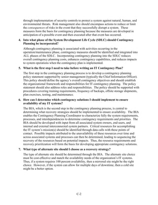 through implementation of security controls to protect a system against natural, human, and
   environmental threats. Risk management also should encompass actions to reduce or limit
   the consequences of risks in the event that they successfully disrupt a system. These
   measures form the basis for contingency planning because the measures are developed in
   anticipation of a possible event and then executed after that event has occurred.
4. Into what phase of the System Development Life Cycle (SDLC) should Contingency
   Planning be incorporated?
   Although contingency planning is associated with activities occurring in the
   operation/maintenance phase, contingency measures should be identified and integrated into
   ALL phases of the SDLC. Incorporating contingency planning into the SDLC reduces
   overall contingency planning costs, enhances contingency capabilities, and reduces impacts
   to system operations when the contingency plan is implemented.
5. What is the first step I need to take before writing an IT Contingency Plan?
   The first step in the contingency planning process is to develop a contingency planning
   policy statement supported by senior management (typically the Chief Information Officer).
   This policy should define the agency’s overall contingency objectives and should establish
   the organizational framework and responsibilities for IT contingency planning. The policy
   statement should also address roles and responsibilities. The policy should be supported with
   procedures covering training requirements, frequency of backups, offsite storage shipments,
   plan exercises, testing, and maintenance.
6. How can I determine which contingency solutions I should implement to ensure
   availability of my IT systems?
   The BIA, which is the second step in the contingency planning process, is central to
   determining what recovery strategies should be implemented to ensure availability. The BIA
   enables the Contingency Planning Coordinator to characterize fully the system requirements,
   processes, and interdependencies to determine contingency requirements and priorities. The
   BIA should be developed with input from all associated system owners, end users, and
   internal and external interconnected system partners. Critical resources for accomplishing
   the IT system’s mission(s) should be identified through data calls with these points of
   contact. Possible impacts attributed to the unavailability of these resources over time and
   across associated systems and processes can then be determined, leading to sequencing the
   recovery of the resources based on potential impacts. Thus, the resource requirements and
   recovery prioritization will form the basis for developing appropriate contingency solutions.
7. What type of alternate site should I choose as a recovery strategy?
   The type of alternate site should be determined through the BIA. The alternate site choice
   must be cost-effective and match the availability needs of the organization’s IT systems.
   Thus, if a system requires 100 percent availability, then a mirrored site might be the right
   choice. However, if the system can allow for multiple days of downtime, then a cold site
   might be a better option.




                                              C-2
 