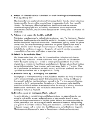 8. What is the standard distance an alternate site or off-site storage location should be
   from my primary site?
   The distance between an alternate site or off-site storage facility from the primary site should
   be determined by the scope of the potential threat being considered rather than a specific
   distance. The Contingency Planning Coordinator should use the risk assessment to
   determine what geographic area, accessibility requirements, security requirements,
   environmental conditions, and cost factors are necessary for selecting a safe and practical off-
   site facility.
9. When an event occurs, who should be notified?
   Notification procedures must be outlined in the contingency plan. The Contingency Planning
   Coordinator should determine who should be notified if a disruption occurs to the IT system
   and in what sequence they should be contacted. Parties notified typically include the system
   owners, users, and interconnected major application and general support system points of
   contact. External entities that might be interconnected to the IT system should also be
   included in the notification procedures. Design of a call tree will assist the sequence and
   responsibilities of executing notifications to appropriate contacts.
10. What is the Reconstitution Phase?
   The Reconstitution Phase, also called the Resumption Phase, is implemented after the
   Recovery Phase is executed. In the Reconstitution Phase, procedures are carried out to
   restore the original facility and IT system to normal operating conditions. If use of the
   original site or system is not feasible as a result of extensive damage, actions should be taken
   during the Reconstitution Phase to procure and prepare a new facility or IT system. When
   the original or new site and system are ready, recovery activities are terminated, and normal
   operations are transferred back to the organization’s facility.
11. How often should my IT Contingency Plan be tested?
   Testing helps to evaluate the viability of plan procedures, determine the ability of recovery
   staff to implement the plan, and identify deficiencies in the plan. Testing should occur at
   least annually and when significant changes are made to the IT system, supported business
   process(s), or the IT contingency plan. Each element of the contingency plan should be
   tested first individually and then as a whole to confirm the accuracy of recovery procedures
   and the overall effectiveness. Test and exercise schedules should be stated in the
   contingency plan policy statement.
12. How often should my Contingency Plan be updated?
   An up-to-date plan is essential for successful plan operations. As a general rule, the plan
   should be reviewed for accuracy and completeness at least annually, as well as upon
   significant changes to any element of the plan, system, business processes supported by the
   system, or resources used for recovery procedures. Deficiencies identified through testing
   (see Question 9) should be addressed during plan maintenance. Elements of the plan subject
   to frequent changes, such as contact lists, should be reviewed and updated more frequently.
   Maintenance schedules should be stated in the contingency planning policy statement.



                                               C-3
 
