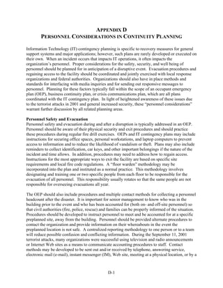 APPENDIX D
        PERSONNEL CONSIDERATIONS IN CONTINUITY PLANNING

Information Technology (IT) contingency planning is specific to recovery measures for general
support systems and major applications; however, such plans are rarely developed or executed on
their own. When an incident occurs that impacts IT operations, it often impacts the
organization’s personnel. Proper considerations for the safety, security, and well being of
personnel should be planned for in anticipation of a disruptive event. Evacuation procedures and
regaining access to the facility should be coordinated and jointly exercised with local response
organizations and federal authorities. Organizations should also have in place methods and
standards for interfacing with media inquiries and for sending out responsive messages to
personnel. Planning for these factors typically fall within the scope of an occupant emergency
plan (OEP), business continuity plan, or crisis communications plan, which are all plans
coordinated with the IT contingency plan. In light of heightened awareness of these issues due
to the terrorist attacks in 2001 and general increased security, these “personnel considerations”
warrant further discussion by all related planning areas.

Personnel Safety and Evacuation
Personnel safety and evacuation during and after a disruption is typically addressed in an OEP.
Personnel should be aware of their physical security and exit procedures and should practice
these procedures during regular fire drill exercises. OEPs and IT contingency plans may include
instructions for securing office spaces, personal workstations, and laptop computers to prevent
access to information and to reduce the likelihood of vandalism or theft. Plans may also include
reminders to collect identification, car keys, and other important belongings if the nature of the
incident and time allows. In addition, procedures may need to address how to regain access.
Instructions for the most appropriate ways to exit the facility are based on specific site
requirements and local fire code regulations. A “floor warden” methodology may be
incorporated into the plan and instituted as a normal practice. This methodology involves
designating and training one or two specific people from each floor to be responsible for the
evacuation of all personnel. This responsibility usually rotates so that the same people are not
responsible for overseeing evacuations all year.

The OEP should also include procedures and multiple contact methods for collecting a personnel
headcount after the disaster. It is important for senior management to know who was in the
building prior to the event and who has been accounted for (both on- and off-site personnel) so
that civil authorities (fire, police, rescue) and families can be properly informed of the situation.
Procedures should be developed to instruct personnel to meet and be accounted for at a specific
preplanned site, away from the building. Personnel should be provided alternate procedures to
contact the organization and provide information on their whereabouts in the event the
preplanned location is not safe. A centralized reporting methodology to one person or to a team
will reduce possible confusion and conflicting information. During the September 11, 2001
terrorist attacks, many organizations were successful using television and radio announcements
or Internet Web sites as a means to communicate accounting procedures to staff. Contact
methods may be developed to be sent out and/or received by telephone, answering service,
electronic mail (e-mail), instant messenger (IM), Web site, meeting at a physical location, or by a



                                                D-1
 