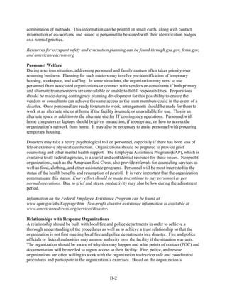 combination of methods. This information can be printed on small cards, along with contact
information of co-workers, and issued to personnel to be stored with their identification badges
as a normal practice.

Resources for occupant safety and evacuation planning can be found through gsa.gov, fema.gov,
and americanredcross.org

Personnel Welfare
During a serious situation, addressing personnel and family matters often takes priority over
resuming business. Planning for such matters may involve pre-identification of temporary
housing, workspace, and staffing. In some situations, the organization may need to use
personnel from associated organizations or contract with vendors or consultants if both primary
and alternate team members are unavailable or unable to fulfill responsibilities. Preparations
should be made during contingency planning development for this possibility to ensure the
vendors or consultants can achieve the same access as the team members could in the event of a
disaster. Once personnel are ready to return to work, arrangements should be made for them to
work at an alternate site or at home if the facility is unsafe or unavailable for use. This is an
alternate space in addition to the alternate site for IT contingency operations. Personnel with
home computers or laptops should be given instruction, if appropriate, on how to access the
organization’s network from home. It may also be necessary to assist personnel with procuring
temporary housing.

Disasters may take a heavy psychological toll on personnel, especially if there has been loss of
life or extensive physical destruction. Organizations should be prepared to provide grief
counseling and other mental health support. The Employee Assistance Program (EAP), which is
available to all federal agencies, is a useful and confidential resource for these issues. Nonprofit
organizations, such as the American Red Cross, also provide referrals for counseling services as
well as food, clothing, and other assistance programs. Personnel will be most interested in the
status of the health benefits and resumption of payroll. It is very important that the organization
communicate this status. Every effort should be made to continue to pay personnel as per
normal operations. Due to grief and stress, productivity may also be low during the adjustment
period.

Information on the Federal Employee Assistance Program can be found at
www.opm.gov/ehs/Eappage.htm. Non-profit disaster assistance information is available at
www.americanredcross.org/services/disaster.

Relationships with Response Organizations
A relationship should be built with local fire and police departments in order to achieve a
thorough understanding of the procedures as well as to achieve a trust relationship so that the
organization is not first meeting local fire and police departments in a disaster. Fire and police
officials or federal authorities may assume authority over the facility if the situation warrants.
The organization should be aware of why this may happen and what points of contact (POC) and
documentation will be needed to regain access to their facility. Fire, police, and rescue
organizations are often willing to work with the organization to develop safe and coordinated
procedures and participate in the organization’s exercises. Based on the organization’s



                                                D-2
 