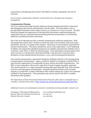 requirements, joint planning and exercises with federal or military respondents may also be
necessary.

Local response organizations should be contacted directly or through state emergency
management.

Communication Planning
The crisis communication plan typically addresses internal communication flows to personnel
and management and external communication with the public. The most effective way to
provide helpful information and to reduce rumors is to communicate clearly and often. The plan
should also prepare the organization for the possibility that during a significant disaster the
organization may be a communication-forwarding point between personnel, civil and federal
authorities, and affected families and friends.

One of the most important activities is internal communication within the organization. Staff
and management need to know what has occurred, the status of the situation, what actions they
should take, and who is in charge of the situation. One person or team should be responsible for
internal communication. This person should have access to the organization’s senior leadership.
In addition, the organization should be prepared to use multiple communication methods such as
voicemail, e-mail, flyers, or Web site announcements. Clear and frequent communications from
senior executives to all personnel, interconnected POCs, and end users is necessary after a
disruption to assist calming internal anxiousness, worry, and answering general questions.

Like internal communication, organization should pay deliberate attention to the message being
communicated to external parties. Again, an effective method is to designate a specific POC or
team from the organization to be responsible for press releases and media communication. The
POC or team’s procedures often involve input from Counsel in approving public statements.
This ensures that there is a single responsible message delivered stating the facts of the situation,
as known, and what actions are being taken. Personnel should be trained to refer all media
requests to a single POC or public information office without making any of their own comments
on behalf of the organization. These procedures may also be stated in the OEP or in public
information office guidance.

The Department of State International Information Programs offers advice and helpful tips on
creating a communications plan at http://usinfo.state.gov/products/pubs/pressoffice/plan.htm.


Additional resources for planning for personnel considerations during and after a disaster are:

Contingency Planning and Management           www.contingencyplanning.com
Disaster Recovery Institute International     www.dr.org
Disaster Recovery Journal                     www.drj.com




                                                D-3
 