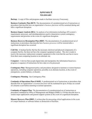 APPENDIX E
                                        GLOSSARY
Backup: A copy of files and programs made to facilitate recovery if necessary.

Business Continuity Plan (BCP): The documentation of a predetermined set of instructions or
procedures that describe how an organization’s business functions will be sustained during and
after a significant disruption.

Business Impact Analysis (BIA): An analysis of an information technology (IT) system’s
requirements, processes, and interdependencies used to characterize system contingency
requirements and priorities in the event of a significant disruption.

Business Recovery/Resumption Plan (BRP): The documentation of a predetermined set of
instructions or procedures that describe how business processes will be restored after a
significant disruption has occurred.

Cold Site: A backup facility that has the necessary electrical and physical components of a
computer facility, but does not have the computer equipment in place. The site is ready to
receive the necessary replacement computer equipment in the event that the user has to move
from their main computing location to an alternate site.

Computer: A device that accepts digital data and manipulates the information based on a
program or sequence of instructions for how data is to be processed.

Contingency Plan: Management policy and procedures designed to maintain or restore business
operations, including computer operations, possibly at an alternate location, in the event of
emergencies, system failures, or disaster.

Contingency Planning: See Contingency Plan.

Continuity of Operations Plan (COOP): A predetermined set of instructions or procedures that
describe how an organization’s essential functions will be sustained for up to 30 days as a result
of a disaster event before returning to normal operations.

Continuity of Support Plan: The documentation of a predetermined set of instructions or
procedures mandated by Office of Management and Budget (OMB) A-130 that describe how to
sustain major applications and general support systems in the event of a significant disruption.

Disaster Recovery Plan (DRP): A written plan for processing critical applications in the event
of a major hardware or software failure or destruction of facilities.




                                               E-1
 