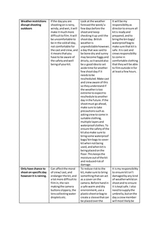 Weatherrestrictions
disrupt shooting
outdoors
If the dayyou are
shootingonisrainy,
windy,andwet,itwill
make it muchmore
difficulttofilm.Itwill
be uncomfortable to
be in the coldall day,
not comfortable for
the cast and crew,and
it meansthatyou
have to be aware of
the safetyandwell
beingof yourkit.
Look at the weather
forecastthe week/a
few daysbefore the
shootand keep
checkingitup until the
shootday. British
weatheris
unpredictablehowever,
a day that was saidto
be bone dry and sunny
may become foggyand
drizzly,soitwouldalso
be a goodideato set
aside time foranother
few shootdayif it
needstobe
rescheduled.Make cast
and crew aware of this
so theyunderstandif
the weatheristoo
extreme toexpectto
reschedule toanother
day inthe future.If the
shootmust go ahead,
make sure to take
precautionssuchas
askingcrew to come in
suitable clothing,
multiple layersand
waterproof clothes.To
ensure the safetyof the
kitalsomake sure to
bringsome waterproof
bags/binbags to cover
kitwhennotbeing
used,andwhenkitis
beingplacedonthe
floor.Thiskeepsthe
moisture outof the kit
and reducedriskof
damage.
It will be my
responsibilityas
directorto ensure all
kitis readyand
prepared, andto
bringthe binbags/
waterproof bagto
make sure that kitis
safe.Itis cast and
crewsresponsibility
to come in
comfortable clothing
that theywill be able
to filmoutside infor
at leasta few hours.
Only have chance to
shoot on specificday
howeverit is raining.
Can affectthe moral
of crew/cast,and
endangerthe kit,and
a lot more difficultto
filmin,the rain
makingthe camera
buttonsslippery,the
lenscollectingwater
dropletsetc.
To reduce riskto the
kit,make sure to bring
somethingthatcan act
as a cover on the
camera.Before handin
a safe warm and dry
environment,use a
plasticsheetorbag to
create a sleevethatcan
be placedoverthe
It ismy responsibility
to ensure kitisn’t
damagedbyany kind
of weatherwhilston
shootand to ensure
it iskeptsafe.I also
needtosupplythe
umbrella,butonthe
day a crew member
will mostlikelybe
 