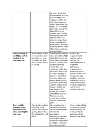etc,and I can do that
where Idesire.Asof my
crew member,Iwill
wipe downall the kit
and the components
before theyarrive,and
keepitina secure and
preferably waterproof
bag until then,and
once we have finished
filming,Iwill askthem
to cleanthe kitand
place it ina new clean
water- proof bag so I
know there isno riskof
transmissionintoeither
of ourhomes,colleges,
and workplaces.
Due to covid 19, it
wouldbe unsafe to
conduct all my
interviewslive.
Interviewsare aform
of conversationand
tendto be in a face-
to-face format,but
due to covidit would
be unsafe.
I have decidedthe best
route forwardwouldbe
to conductinterviews
and conversationsover
zoomor facetime,and
ask participantsto
record theirown
responses,andtothen
sendthose overto me
viaemail,message or
one drive.Ithinkthat
thisisthe safestand
easiestwaytoconduct
interviews,andlotsof
industryprofessionals
have createdwhole
new showsinthis
format,for example
GroundedwithLouis
Theroux,whohas
conductedinterview
thisway forthe last
year.
It will be my
responsibilityto
organise andco-
ordinate the
interviewsmyself. It
will be the
participants
responsibilityto
record theirpieces
fromtheirhome and
it wouldalsobe a
goodideafor me to
maybe write a listof
instructions/tutorial
for the participantto
lookat when
recordingtheirpart.
There could be
problemson the
participants side
whenrecording the
interview.
If we don’trecordthe
interview,orthe
audioisstatic and bad
quality,itcan reduce
the qualityof the end
piece.
I am goingto write a
seriesof instructions
and tutorialsandsend
themto the
participants
beforehand.Iwill also
discusswiththemon
the zoom/facetime call
whatto do a final time
and make sure that
It ismy responsibility
to create the tutorial
and instructionsand
to ensure thatmy
participantsknow
whattheyare doing.
 