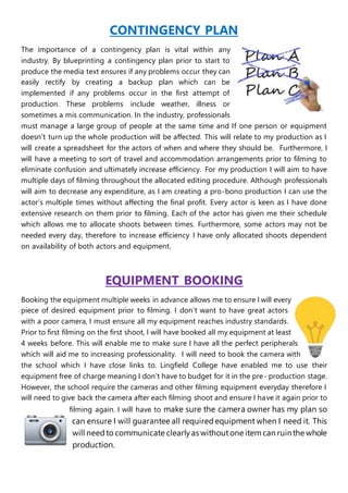CONTINGENCY PLAN
The importance of a contingency plan is vital within any
industry. By blueprinting a contingency plan prior to start to
produce the media text ensures if any problems occur they can
easily rectify by creating a backup plan which can be
implemented if any problems occur in the first attempt of
production. These problems include weather, illness or
sometimes a mis communication. In the industry, professionals
must manage a large group of people at the same time and If one person or equipment
doesn’t turn up the whole production will be affected. This will relate to my production as I
will create a spreadsheet for the actors of when and where they should be. Furthermore, I
will have a meeting to sort of travel and accommodation arrangements prior to filming to
eliminate confusion and ultimately increase efficiency. For my production I will aim to have
multiple days of filming throughout the allocated editing procedure. Although professionals
will aim to decrease any expenditure, as I am creating a pro-bono production I can use the
actor’s multiple times without affecting the final profit. Every actor is keen as I have done
extensive research on them prior to filming. Each of the actor has given me their schedule
which allows me to allocate shoots between times. Furthermore, some actors may not be
needed every day, therefore to increase efficiency I have only allocated shoots dependent
on availability of both actors and equipment.
EQUIPMENT BOOKING
Booking the equipment multiple weeks in advance allows me to ensure I will every
piece of desired equipment prior to filming. I don’t want to have great actors
with a poor camera, I must ensure all my equipment reaches industry standards.
Prior to first filming on the first shoot, I will have booked all my equipment at least
4 weeks before. This will enable me to make sure I have all the perfect peripherals
which will aid me to increasing professionality. I will need to book the camera with
the school which I have close links to. Lingfield College have enabled me to use their
equipment free of charge meaning I don’t have to budget for it in the pre- production stage.
However, the school require the cameras and other filming equipment everyday therefore I
will need to give back the camera after each filming shoot and ensure I have it again prior to
filming again. I will have to make sure the camera owner has my plan so
can ensure I will guarantee all requiredequipment when I need it. This
will needto communicate clearlyas withoutone itemcan ruinthe whole
production.
 