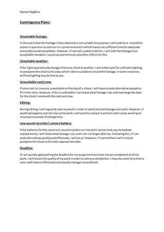 Daniel Hopkins
Contingency Plans:
Unsuitable footage:
In the eventthatthe footage I have obtainedisnotsuitable forpurpose,Iwill seektore-recordthe
scenesinquestionassoonas itis convenientandinwhichleavesme sufficienttime foradequate
and professional completion.However,if Iamstill unable todothis,I will editthe footage toan
acceptable standard.Icoulduse premiere proandaftereffectsforthis.
Unsuitable weather:
If the lightingdrasticallychangesfromone shoottoanother,I will eitherwaitforsufficientlighting,
or postpone the shootuntil aday whichI deemsuitabletorecordthe footage.Insome instances,
artificial lightingmaybe fine touse.
Unavailable cast/crew:
If some cast or creware unavailableonthe dayof a shoot,I will have toseekalternative peopleto
fill inthe roles.However,if thisisunfeasible,Icanshootwhat footage Ican and rearrange the date
for the shootI needwiththe cast andcrew.
Editing:
Duringediting,Iwill regularlysave myworkin orderto avoidanylostfootage and work.However,if
anythinghappensandIdo lose some work,Iwill workto replace itandwill catch upby workingon
my projectoutside of collegetime.
Low sound recorder/ camera battery:
If the batteriesforthe cameraor soundrecorderrun low and I cannotseekanyimmediate
replacements,Iwill shootwhatfootage Ican until Iam no longerable too.Followingthis,if Ican
seekalternativesquicklyandeffectively,Iwill doso.However,if IcannotthenIwill instead
postpone the shootuntil alaterappropriate date.
Deadline:
If I am quicklyapproachingthe deadlineformyassignmentbuthave notyetcompletedall of my
work,I will lessenthe qualityof myworkinorderto achieve completion.Imayalsoseekhelpfroma
tutor withhowto effectivelyandequallymanage myworkload.
 