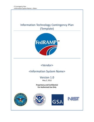 IT Contingency Plan
<Information System Name>, <Date>




         Information Technology Contingency Plan
                        (Template)




                                     <Vendor>
                     <Information System Name>
                                    Version 1.0
                                       May 2, 2012

                               Proprietary and Confidential
                                 For Authorized Use Only
 