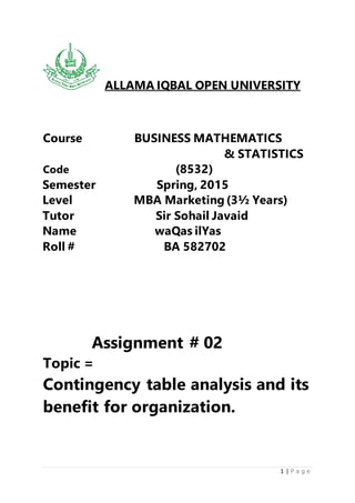 1 | P a g e
ALLAMA IQBAL OPEN UNIVERSITY
Course BUSINESS MATHEMATICS
& STATISTICS
Code (8532)
Semester Spring, 2015
Level MBA Marketing (3½ Years)
Tutor Sir Sohail Javaid
Name waQas ilYas
Roll # BA 582702
Assignment # 02
Topic =
Contingency table analysis and its
benefit for organization.
 