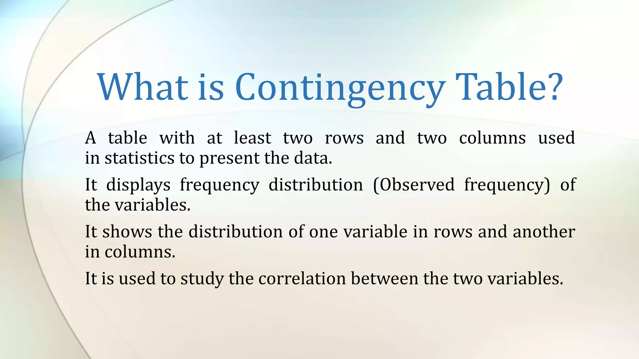 What is Contingency Table?
A table with at least two rows and two columns used
in statistics to present the data.
It displays frequency distribution (Observed frequency) of
the variables.
It shows the distribution of one variable in rows and another
in columns.
It is used to study the correlation between the two variables.
 