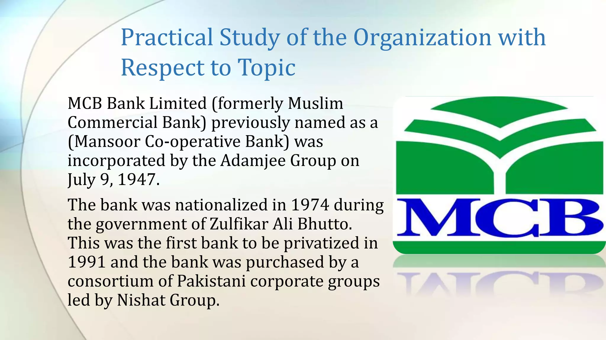 Practical Study of the Organization with
Respect to Topic
MCB Bank Limited (formerly Muslim
Commercial Bank) previously named as a
(Mansoor Co-operative Bank) was
incorporated by the Adamjee Group on
July 9, 1947.
The bank was nationalized in 1974 during
the government of Zulfikar Ali Bhutto.
This was the first bank to be privatized in
1991 and the bank was purchased by a
consortium of Pakistani corporate groups
led by Nishat Group.
 