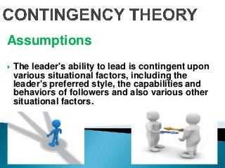 Assumptions
 The leader's ability to lead is contingent upon
various situational factors, including the
leader's preferred style, the capabilities and
behaviors of followers and also various other
situational factors.
 