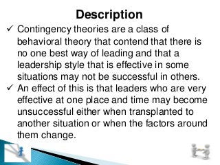 Description
 Contingency theories are a class of
behavioral theory that contend that there is
no one best way of leading and that a
leadership style that is effective in some
situations may not be successful in others.
 An effect of this is that leaders who are very
effective at one place and time may become
unsuccessful either when transplanted to
another situation or when the factors around
them change.
 