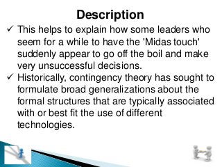 Description
 This helps to explain how some leaders who
seem for a while to have the 'Midas touch'
suddenly appear to go off the boil and make
very unsuccessful decisions.
 Historically, contingency theory has sought to
formulate broad generalizations about the
formal structures that are typically associated
with or best fit the use of different
technologies.
 