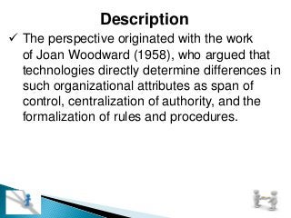 Description
 The perspective originated with the work
of Joan Woodward (1958), who argued that
technologies directly determine differences in
such organizational attributes as span of
control, centralization of authority, and the
formalization of rules and procedures.
 