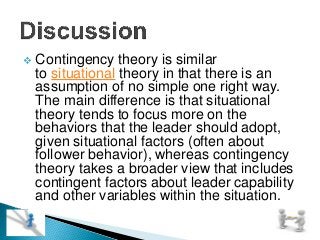  Contingency theory is similar
to situational theory in that there is an
assumption of no simple one right way.
The main difference is that situational
theory tends to focus more on the
behaviors that the leader should adopt,
given situational factors (often about
follower behavior), whereas contingency
theory takes a broader view that includes
contingent factors about leader capability
and other variables within the situation.

 