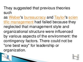 They suggested that previous theories
such
as Weber's bureaucracy and Taylor's scien
tific management had failed because they
neglected that management style and
organizational structure were influenced
by various aspects of the environment: the
contingency factors. There could not be
"one best way" for leadership or
organization.
 