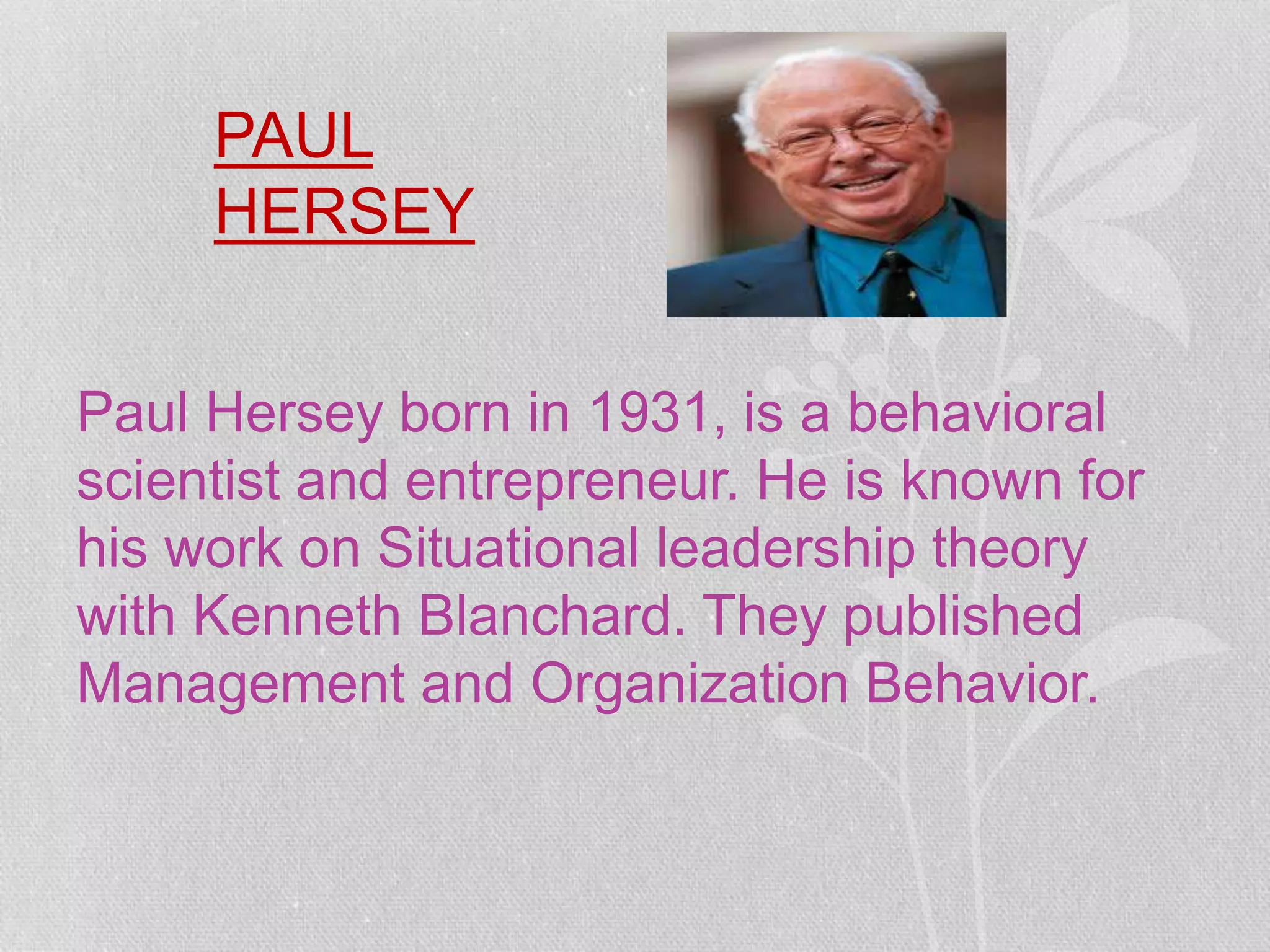 PAUL
HERSEY
Paul Hersey born in 1931, is a behavioral
scientist and entrepreneur. He is known for
his work on Situational leadership theory
with Kenneth Blanchard. They published
Management and Organization Behavior.
 