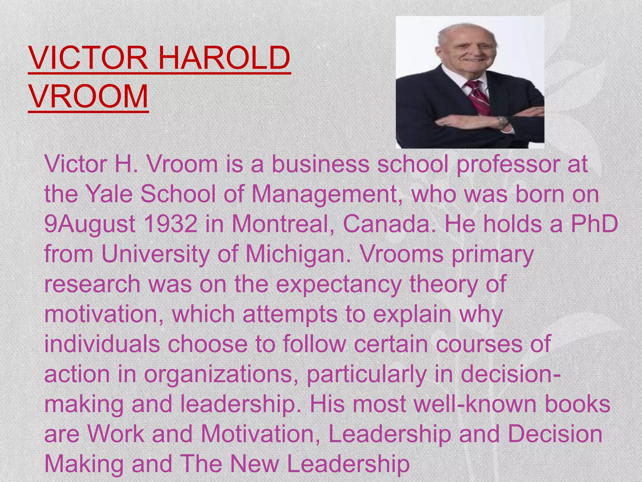 VICTOR HAROLD
VROOM
Victor H. Vroom is a business school professor at
the Yale School of Management, who was born on
9August 1932 in Montreal, Canada. He holds a PhD
from University of Michigan. Vrooms primary
research was on the expectancy theory of
motivation, which attempts to explain why
individuals choose to follow certain courses of
action in organizations, particularly in decision-
making and leadership. His most well-known books
are Work and Motivation, Leadership and Decision
Making and The New Leadership
 