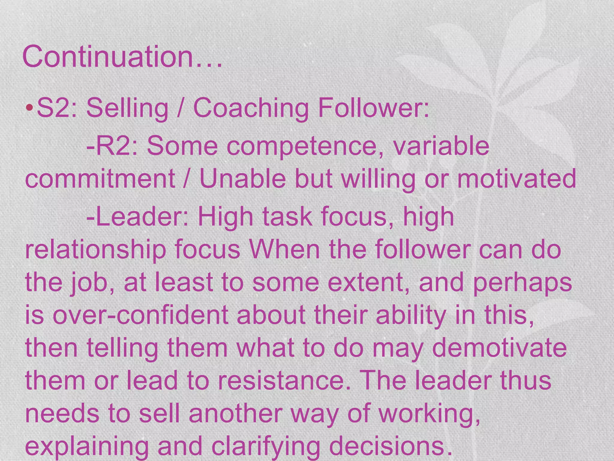 Continuation…
•S2: Selling / Coaching Follower:
-R2: Some competence, variable
commitment / Unable but willing or motivated
-Leader: High task focus, high
relationship focus When the follower can do
the job, at least to some extent, and perhaps
is over-confident about their ability in this,
then telling them what to do may demotivate
them or lead to resistance. The leader thus
needs to sell another way of working,
explaining and clarifying decisions.
 