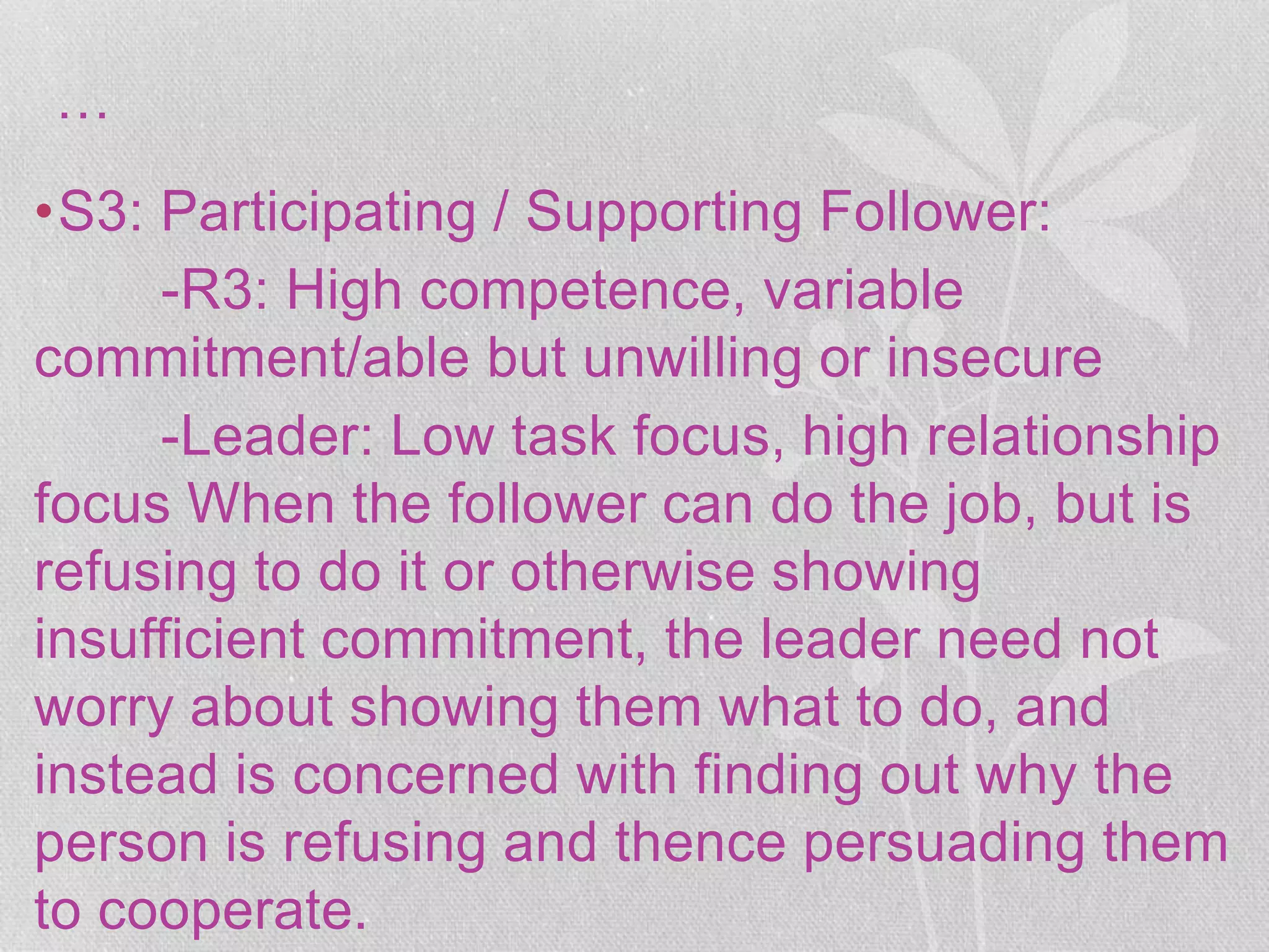 …
•S3: Participating / Supporting Follower:
-R3: High competence, variable
commitment/able but unwilling or insecure
-Leader: Low task focus, high relationship
focus When the follower can do the job, but is
refusing to do it or otherwise showing
insufficient commitment, the leader need not
worry about showing them what to do, and
instead is concerned with finding out why the
person is refusing and thence persuading them
to cooperate.
 
