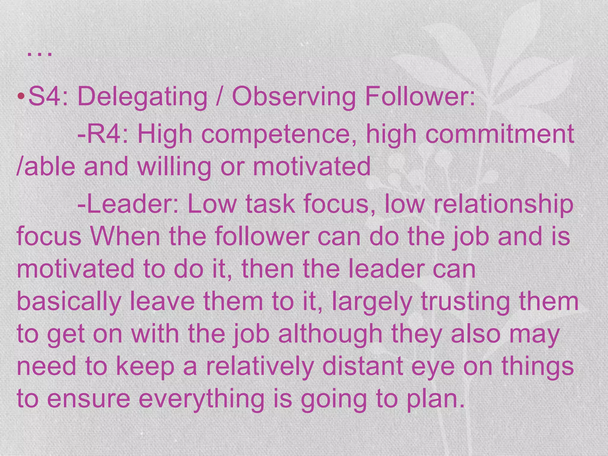 …
•S4: Delegating / Observing Follower:
-R4: High competence, high commitment
/able and willing or motivated
-Leader: Low task focus, low relationship
focus When the follower can do the job and is
motivated to do it, then the leader can
basically leave them to it, largely trusting them
to get on with the job although they also may
need to keep a relatively distant eye on things
to ensure everything is going to plan.
 