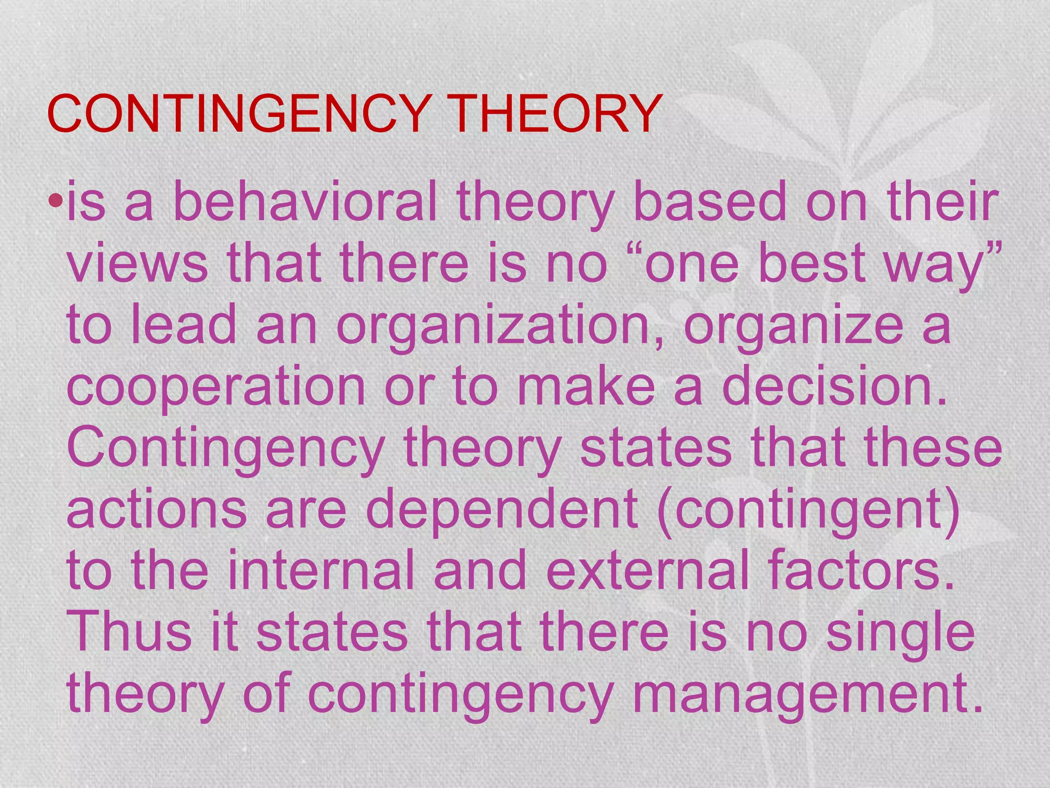 CONTINGENCY THEORY
•is a behavioral theory based on their
views that there is no “one best way”
to lead an organization, organize a
cooperation or to make a decision.
Contingency theory states that these
actions are dependent (contingent)
to the internal and external factors.
Thus it states that there is no single
theory of contingency management.
 