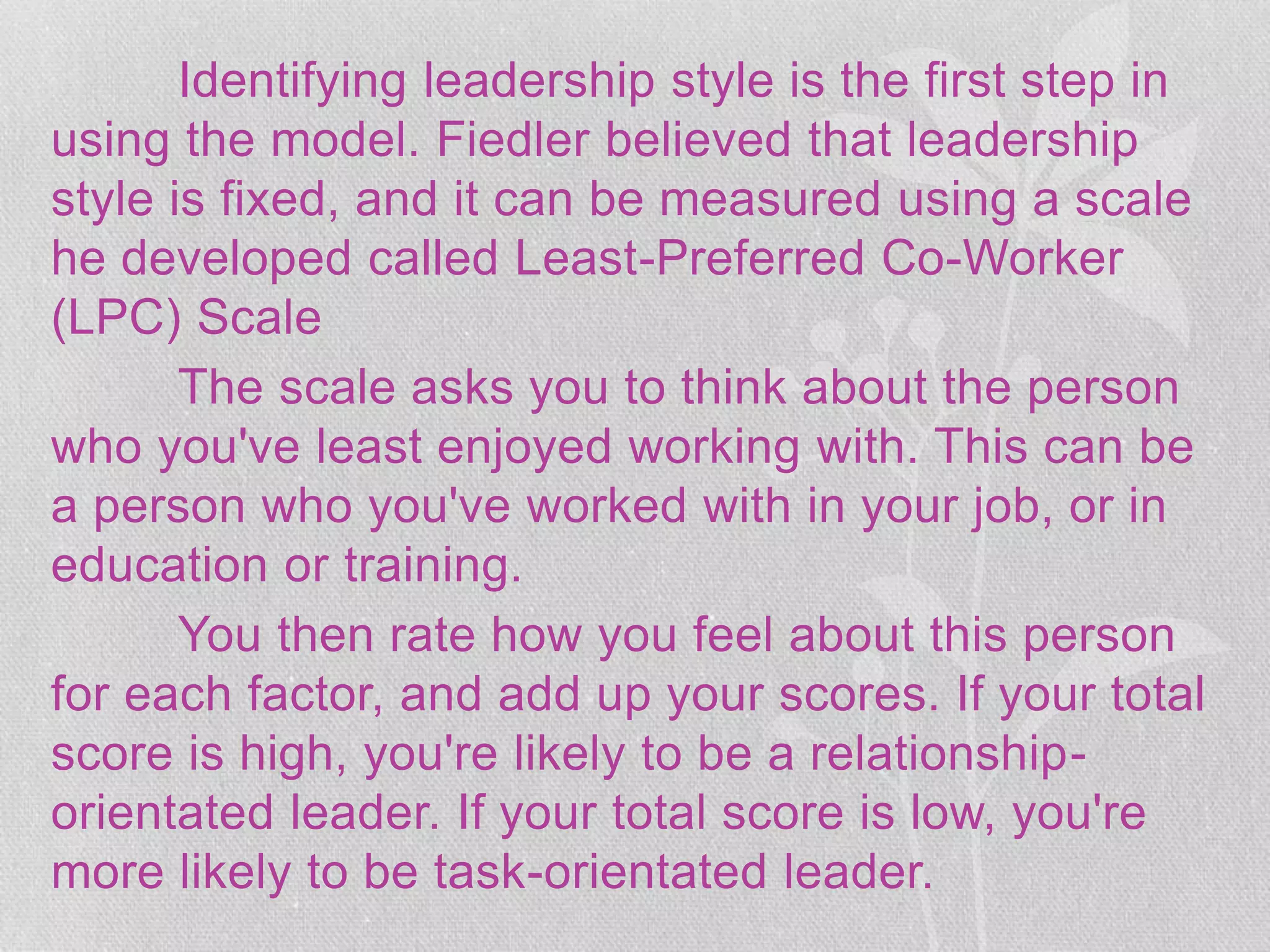 Identifying leadership style is the first step in
using the model. Fiedler believed that leadership
style is fixed, and it can be measured using a scale
he developed called Least-Preferred Co-Worker
(LPC) Scale
The scale asks you to think about the person
who you've least enjoyed working with. This can be
a person who you've worked with in your job, or in
education or training.
You then rate how you feel about this person
for each factor, and add up your scores. If your total
score is high, you're likely to be a relationship-
orientated leader. If your total score is low, you're
more likely to be task-orientated leader.
 