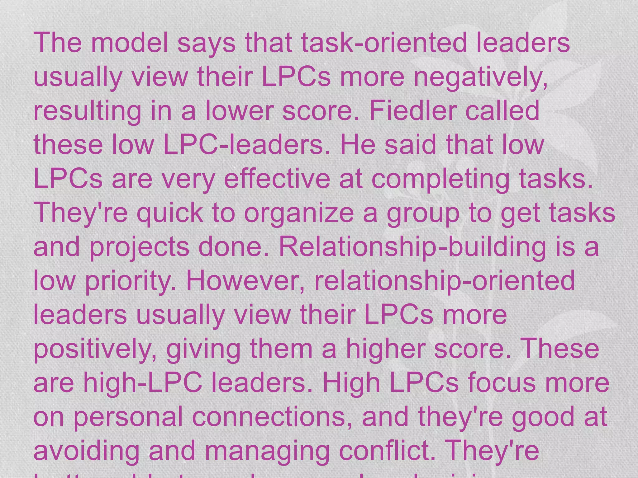 The model says that task-oriented leaders
usually view their LPCs more negatively,
resulting in a lower score. Fiedler called
these low LPC-leaders. He said that low
LPCs are very effective at completing tasks.
They're quick to organize a group to get tasks
and projects done. Relationship-building is a
low priority. However, relationship-oriented
leaders usually view their LPCs more
positively, giving them a higher score. These
are high-LPC leaders. High LPCs focus more
on personal connections, and they're good at
avoiding and managing conflict. They're
 