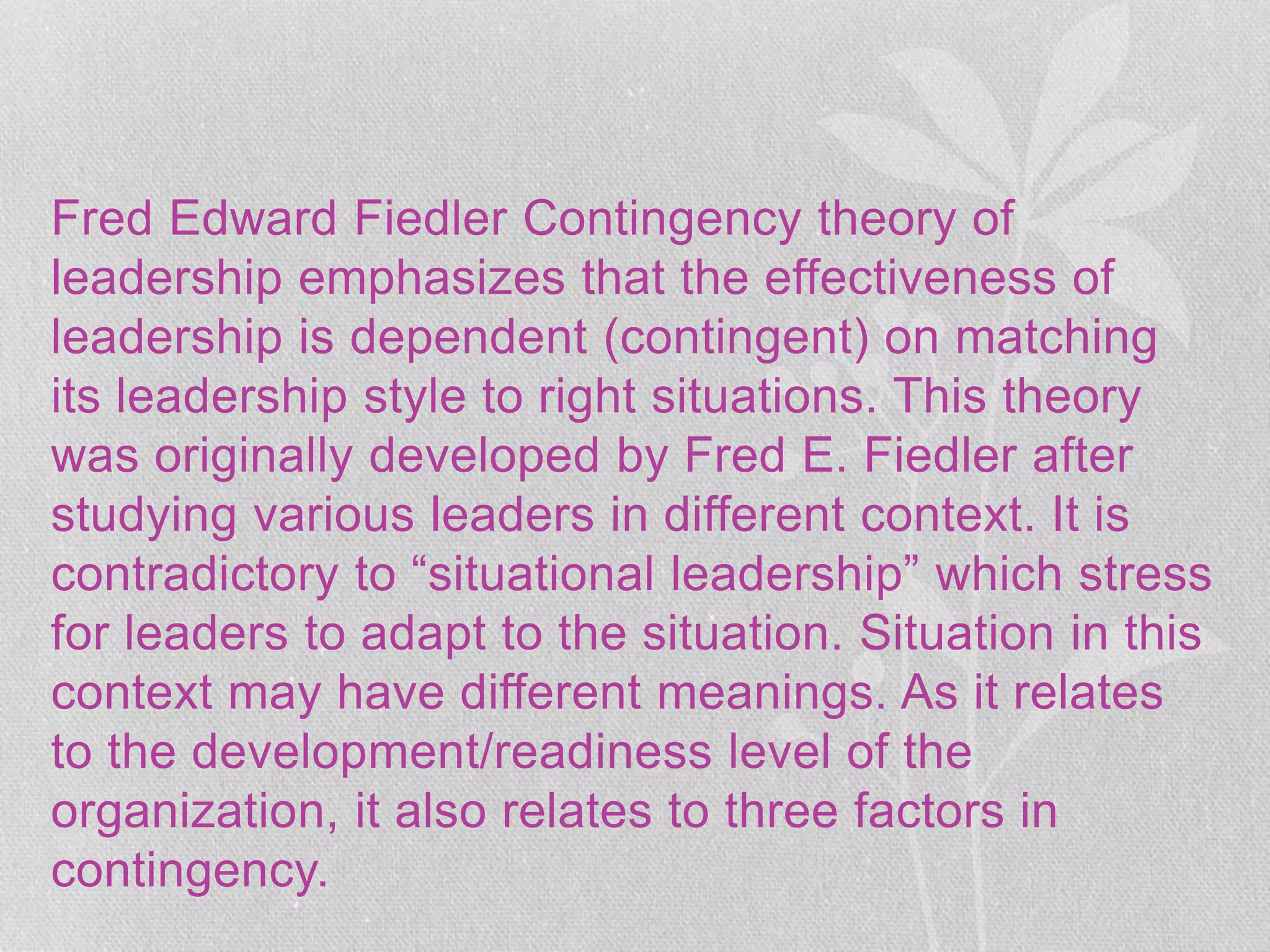 Fred Edward Fiedler Contingency theory of
leadership emphasizes that the effectiveness of
leadership is dependent (contingent) on matching
its leadership style to right situations. This theory
was originally developed by Fred E. Fiedler after
studying various leaders in different context. It is
contradictory to “situational leadership” which stress
for leaders to adapt to the situation. Situation in this
context may have different meanings. As it relates
to the development/readiness level of the
organization, it also relates to three factors in
contingency.
 