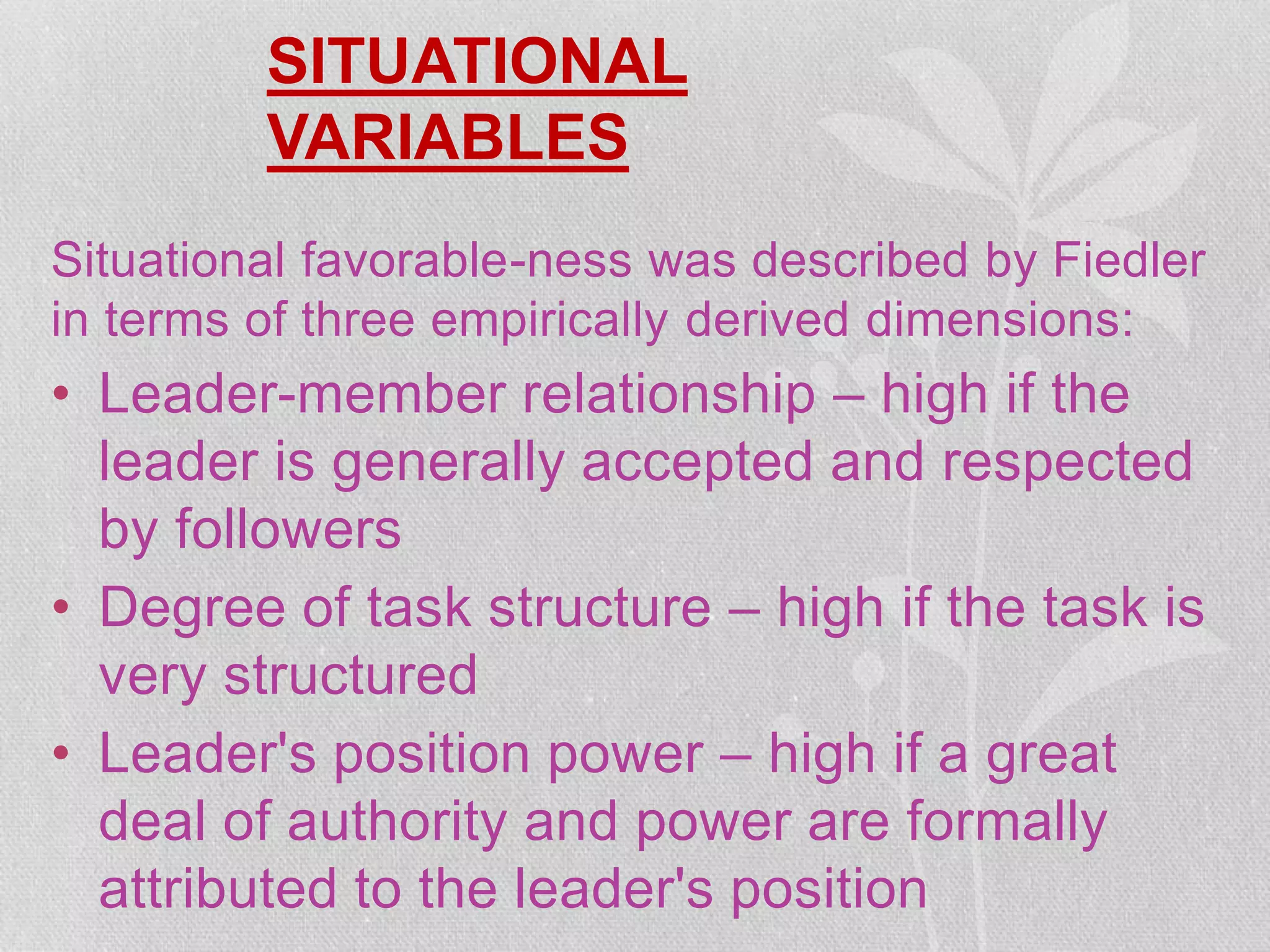 SITUATIONAL
VARIABLES
Situational favorable-ness was described by Fiedler
in terms of three empirically derived dimensions:
• Leader-member relationship – high if the
leader is generally accepted and respected
by followers
• Degree of task structure – high if the task is
very structured
• Leader's position power – high if a great
deal of authority and power are formally
attributed to the leader's position
 