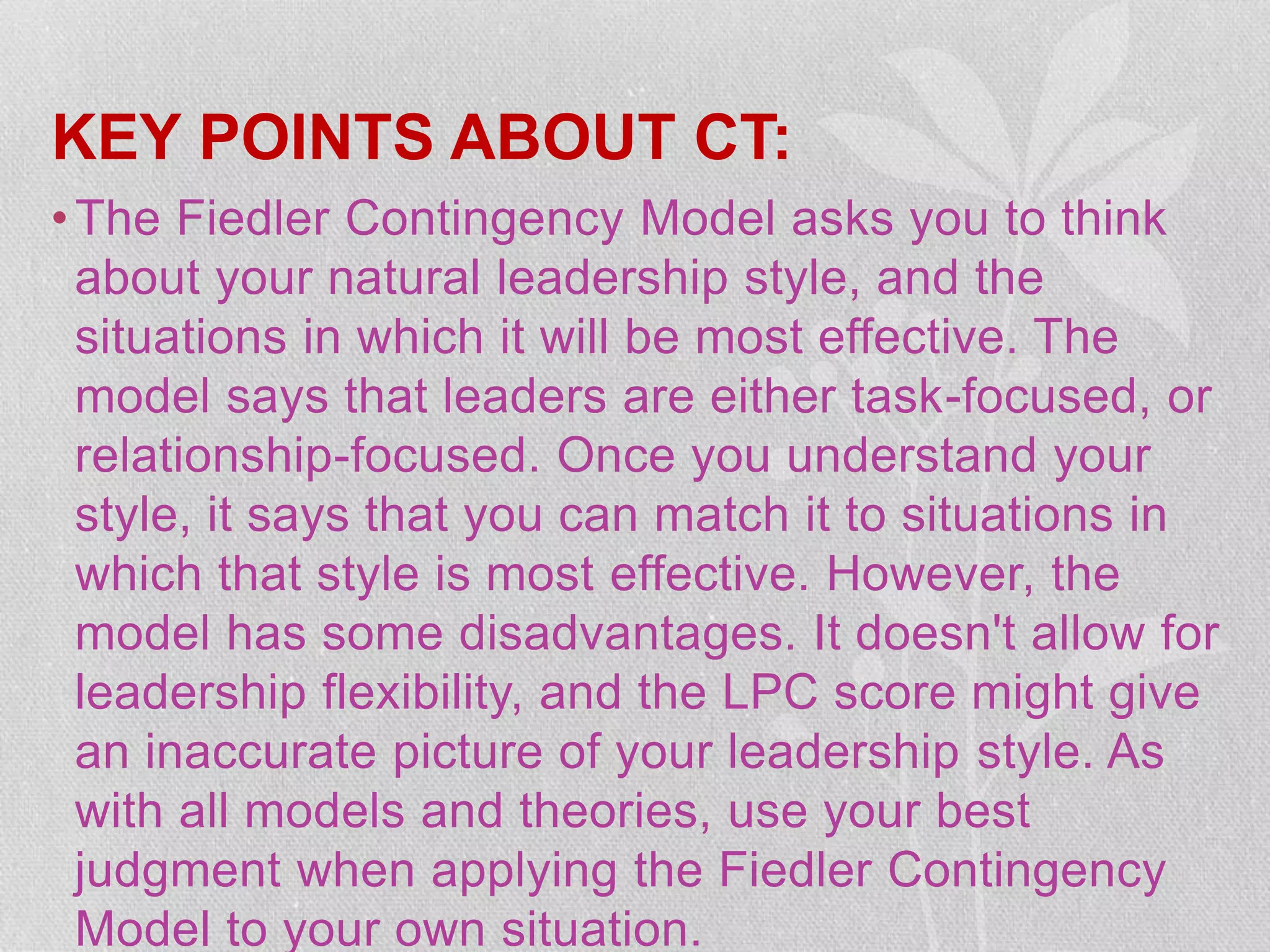 KEY POINTS ABOUT CT:
•The Fiedler Contingency Model asks you to think
about your natural leadership style, and the
situations in which it will be most effective. The
model says that leaders are either task-focused, or
relationship-focused. Once you understand your
style, it says that you can match it to situations in
which that style is most effective. However, the
model has some disadvantages. It doesn't allow for
leadership flexibility, and the LPC score might give
an inaccurate picture of your leadership style. As
with all models and theories, use your best
judgment when applying the Fiedler Contingency
Model to your own situation.
 