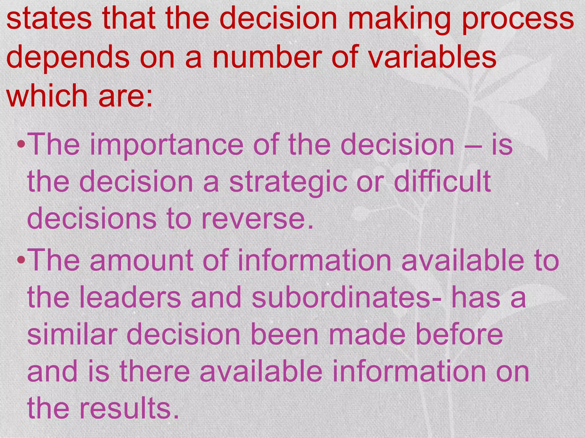 states that the decision making process
depends on a number of variables
which are:
•The importance of the decision – is
the decision a strategic or difficult
decisions to reverse.
•The amount of information available to
the leaders and subordinates- has a
similar decision been made before
and is there available information on
the results.
 