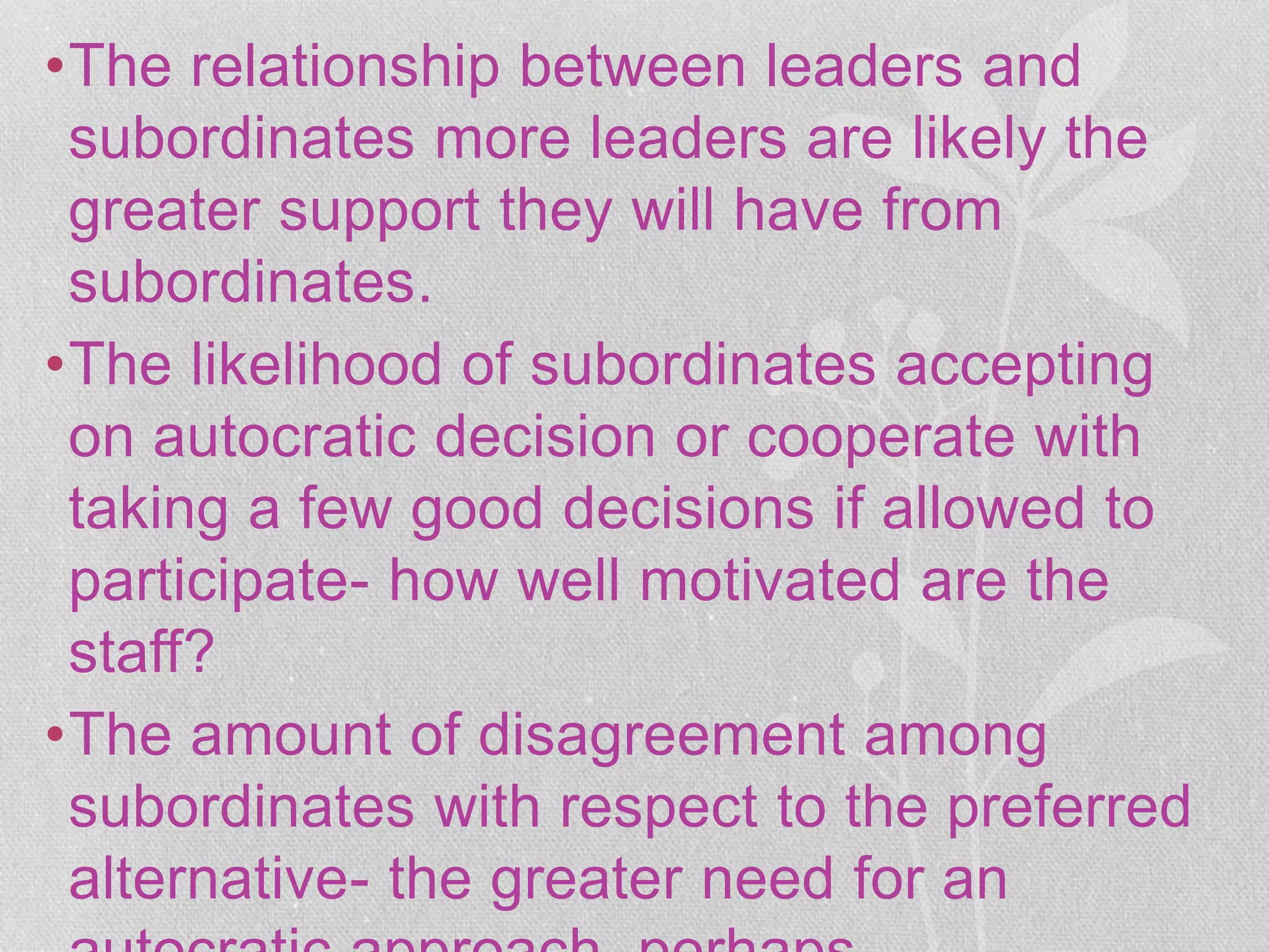 •The relationship between leaders and
subordinates more leaders are likely the
greater support they will have from
subordinates.
•The likelihood of subordinates accepting
on autocratic decision or cooperate with
taking a few good decisions if allowed to
participate- how well motivated are the
staff?
•The amount of disagreement among
subordinates with respect to the preferred
alternative- the greater need for an
 