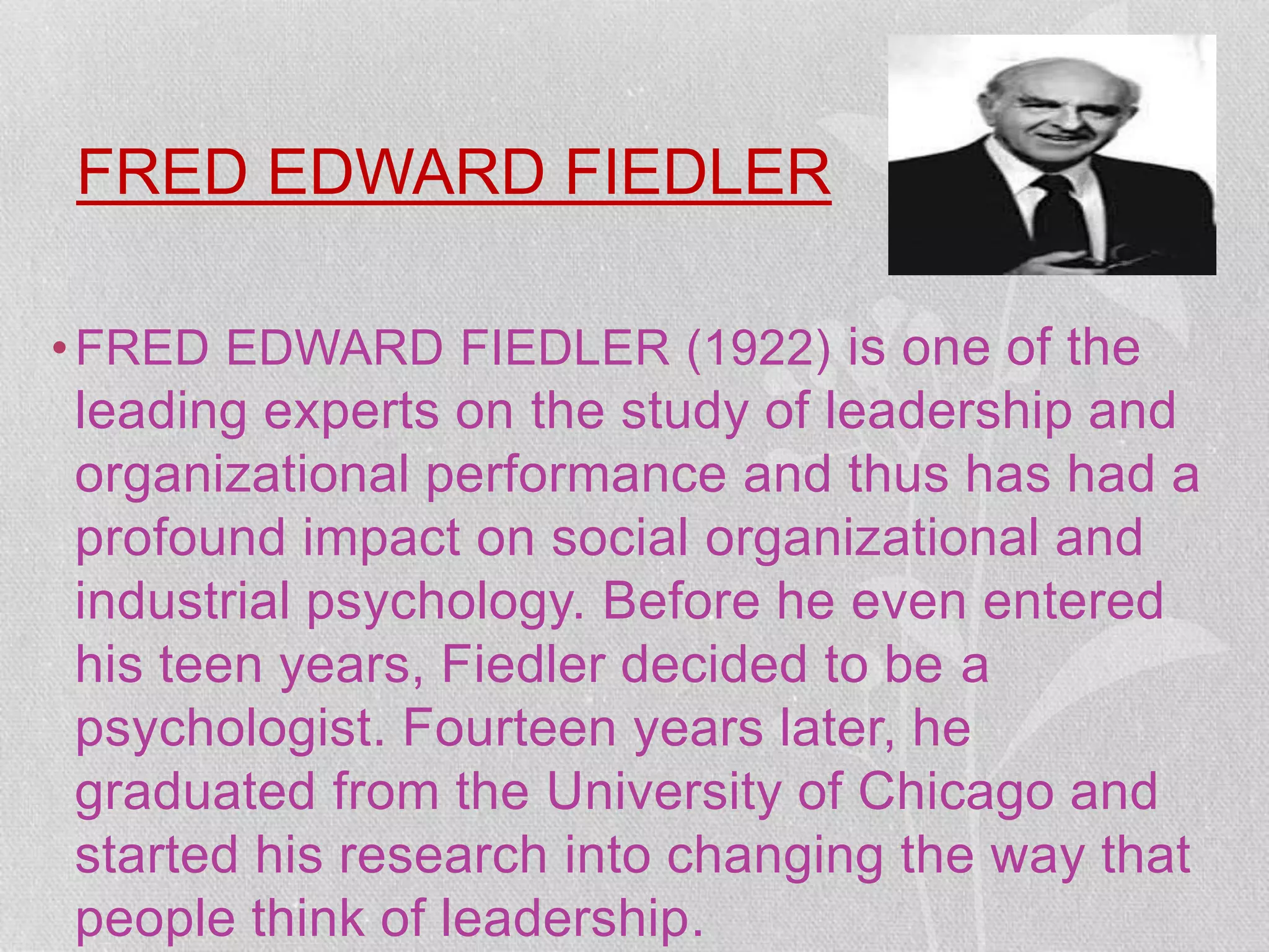 FRED EDWARD FIEDLER
•FRED EDWARD FIEDLER (1922) is one of the
leading experts on the study of leadership and
organizational performance and thus has had a
profound impact on social organizational and
industrial psychology. Before he even entered
his teen years, Fiedler decided to be a
psychologist. Fourteen years later, he
graduated from the University of Chicago and
started his research into changing the way that
people think of leadership.
 