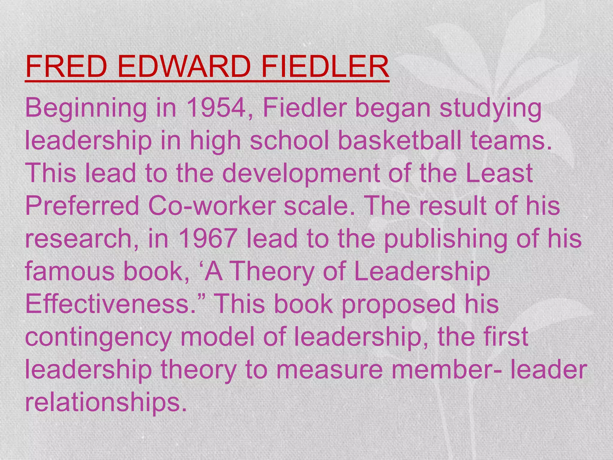 FRED EDWARD FIEDLER
Beginning in 1954, Fiedler began studying
leadership in high school basketball teams.
This lead to the development of the Least
Preferred Co-worker scale. The result of his
research, in 1967 lead to the publishing of his
famous book, ‘A Theory of Leadership
Effectiveness.” This book proposed his
contingency model of leadership, the first
leadership theory to measure member- leader
relationships.
 