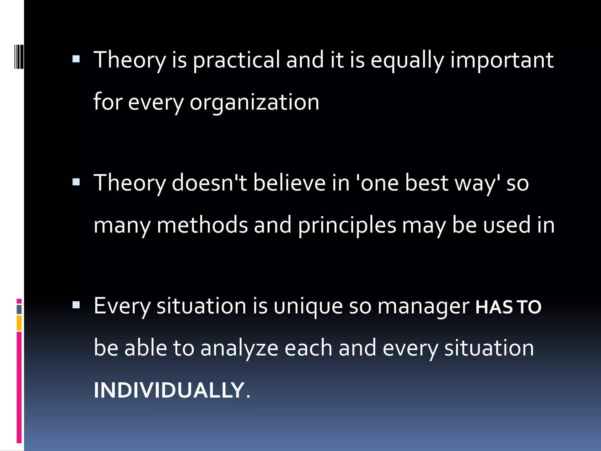  Theory is practical and it is equally important
  for every organization


 Theory doesn't believe in 'one best way' so
  many methods and principles may be used in


 Every situation is unique so manager HAS TO
  be able to analyze each and every situation
  INDIVIDUALLY.
 