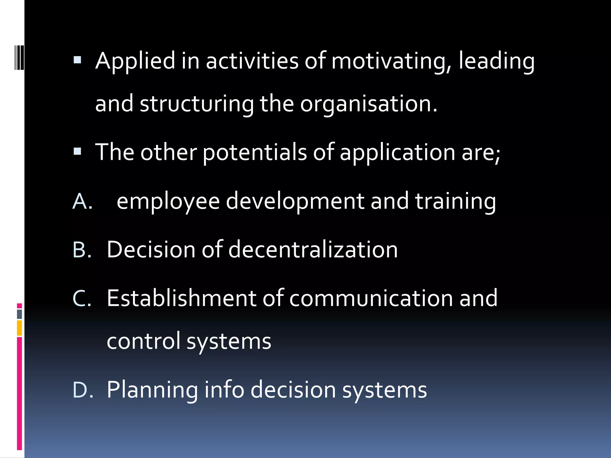  Applied in activities of motivating, leading
  and structuring the organisation.
 The other potentials of application are;

A. employee development and training

B. Decision of decentralization

C. Establishment of communication and
   control systems
D. Planning info decision systems
 