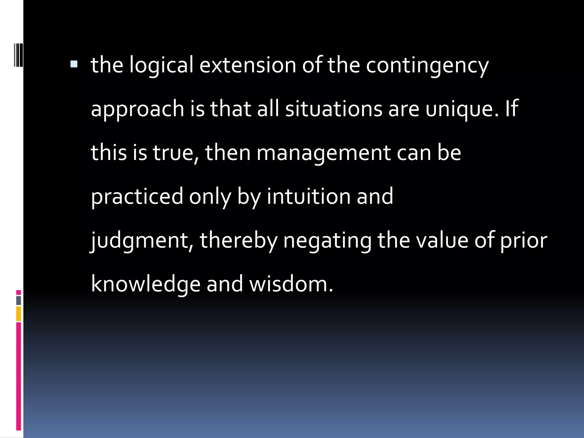  the logical extension of the contingency
  approach is that all situations are unique. If
  this is true, then management can be
  practiced only by intuition and
  judgment, thereby negating the value of prior
  knowledge and wisdom.
 