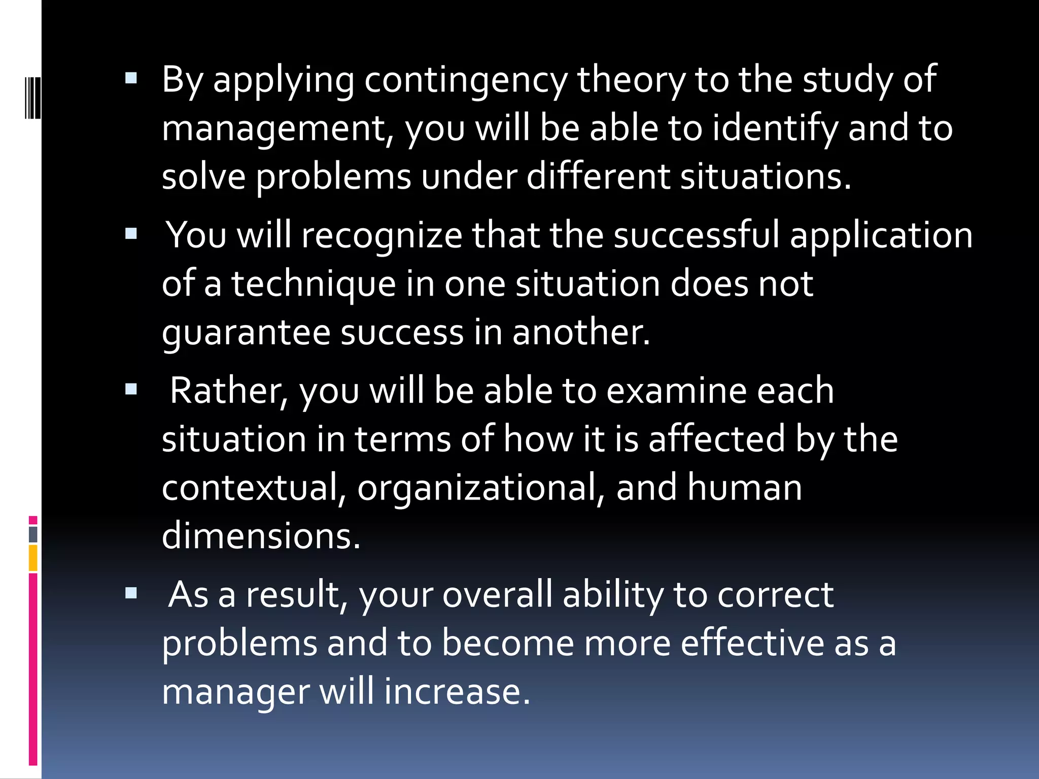  By applying contingency theory to the study of
  management, you will be able to identify and to
  solve problems under different situations.
 You will recognize that the successful application
  of a technique in one situation does not
  guarantee success in another.
 Rather, you will be able to examine each
  situation in terms of how it is affected by the
  contextual, organizational, and human
  dimensions.
 As a result, your overall ability to correct
  problems and to become more effective as a
  manager will increase.
 