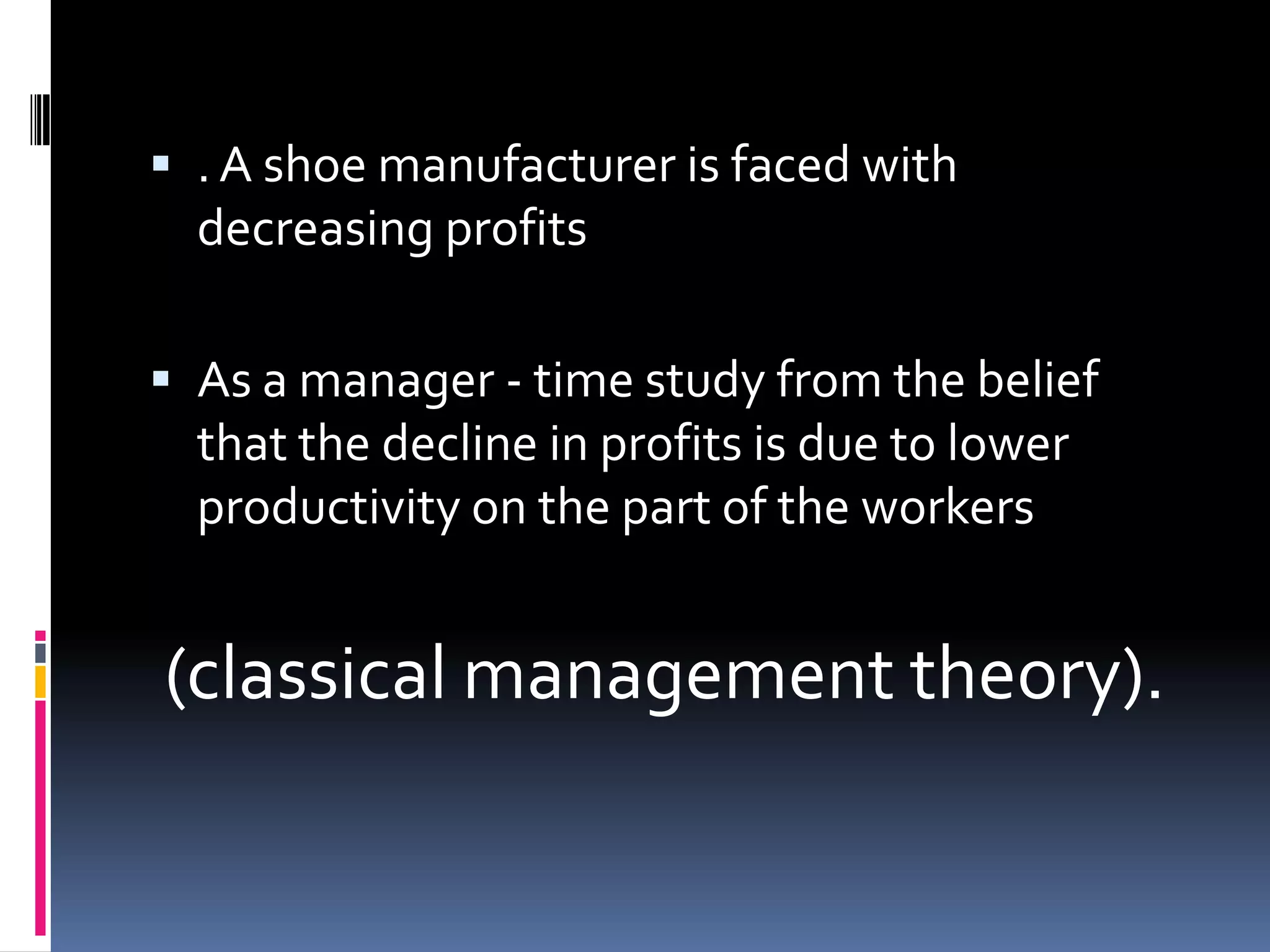 . A shoe manufacturer is faced with
  decreasing profits

 As a manager - time study from the belief
  that the decline in profits is due to lower
  productivity on the part of the workers


(classical management theory).
 