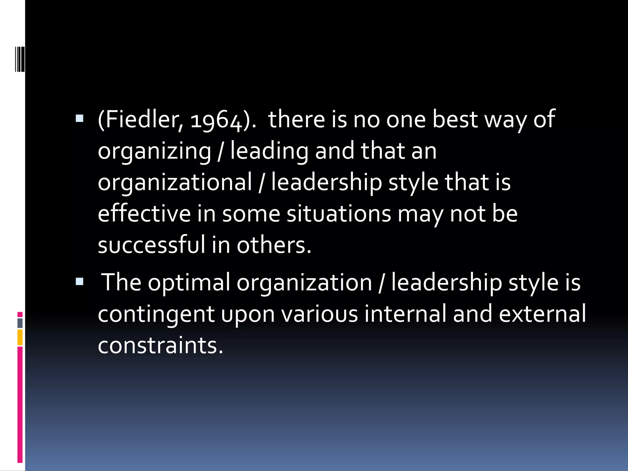  (Fiedler, 1964). there is no one best way of
  organizing / leading and that an
  organizational / leadership style that is
  effective in some situations may not be
  successful in others.
 The optimal organization / leadership style is
  contingent upon various internal and external
  constraints.
 