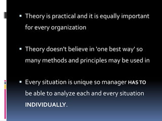  Theory is practical and it is equally important
  for every organization


 Theory doesn't believe in 'one best way' so
  many methods and principles may be used in


 Every situation is unique so manager HAS TO
  be able to analyze each and every situation
  INDIVIDUALLY.
 