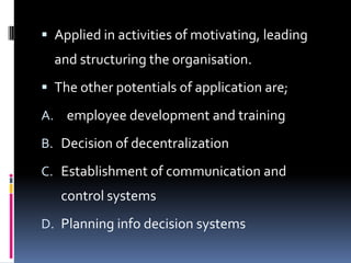  Applied in activities of motivating, leading
  and structuring the organisation.
 The other potentials of application are;

A. employee development and training

B. Decision of decentralization

C. Establishment of communication and
   control systems
D. Planning info decision systems
 